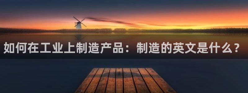 彩神 好 平台：如何在工业上制造产品：制造的英文是什么？