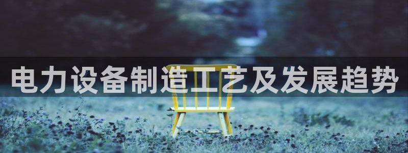 彩神vip官方网站：电力设备制造工艺及发展趋势
