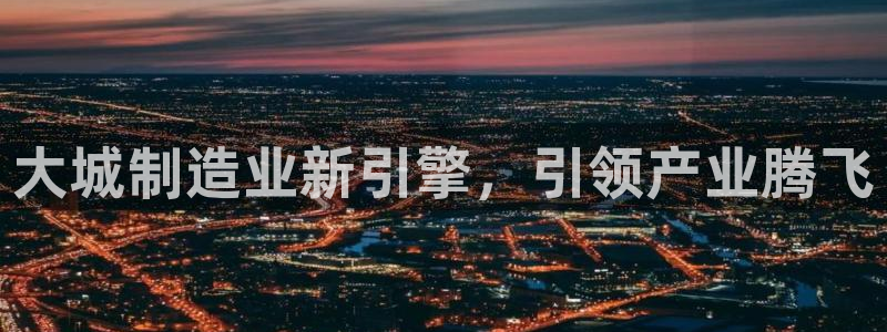 彩神vll趣投彩：大城制造业新引擎，引领产业腾飞