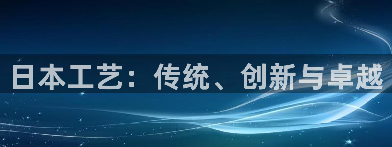 彩神ix官网是哪个公司的：日本工艺：传统、创新与卓越