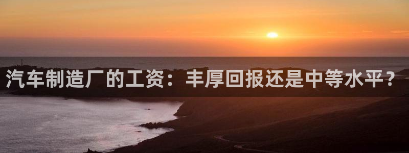 彩神平台之间是什么关系：汽车制造厂的工资：丰厚回报还是中等水