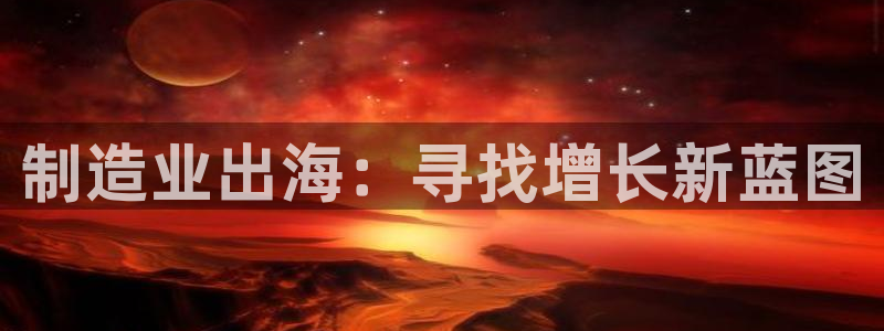 彩神平台之间是什么关系：制造业出海：寻找增长新蓝图