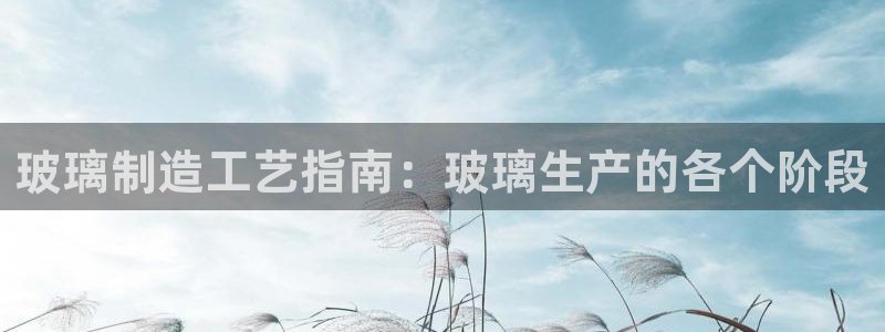 彩神v8平台正规吗知乎：玻璃制造工艺指南：玻璃生产的各个阶段
