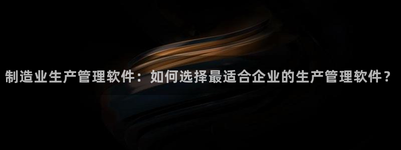 大发彩神官网下载：制造业生产管理软件：如何选择最适合企业的生产管理软件？
