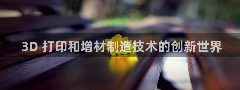 彩神vlll(中国)百度百科： 3D 打印和增材制造技术的创新世界