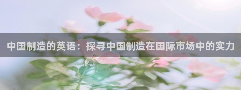 彩神8官网合法吗：中国制造的英语：探寻中国制造在国际市场中的实力