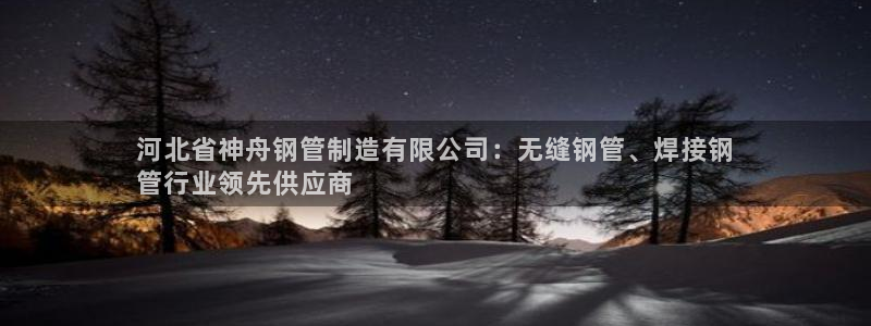 彩神vip购彩：河北省神舟钢管制造有限公司：无缝钢管、焊接钢
管行业领先供应商