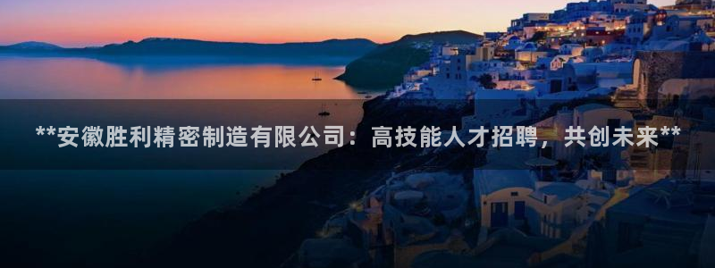 彩神vⅲ下载安装：**安徽胜利精密制造有限公司：高技能人才招聘，共创未来**
